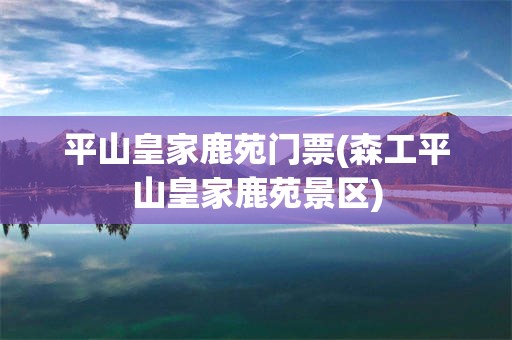 平山皇家鹿苑门票(森工平山皇家鹿苑景区)