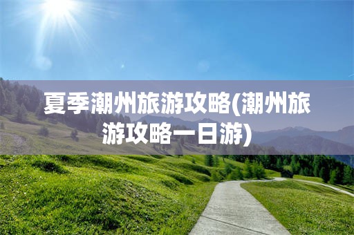 夏季潮州旅游攻略(潮州旅游攻略一日游)