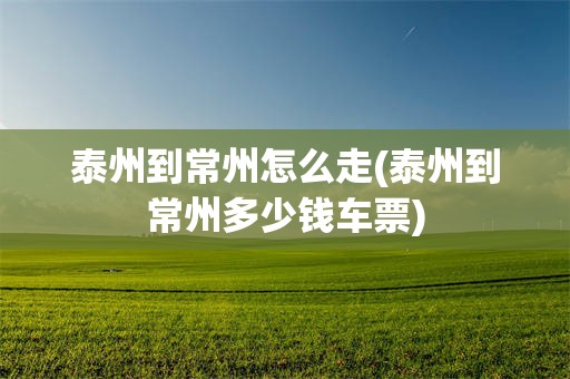 泰州到常州怎么走(泰州到常州多少钱车票)