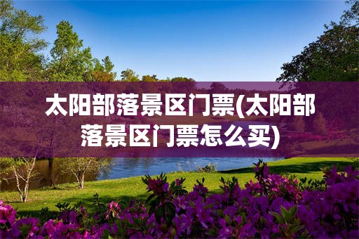 太阳部落景区门票(太阳部落景区门票怎么买)