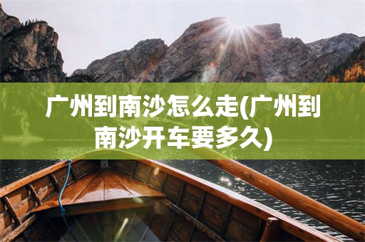 广州到南沙怎么走(广州到南沙开车要多久)