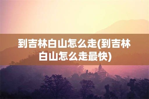 到吉林白山怎么走(到吉林白山怎么走最快)