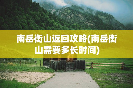 南岳衡山返回攻略(南岳衡山需要多长时间)