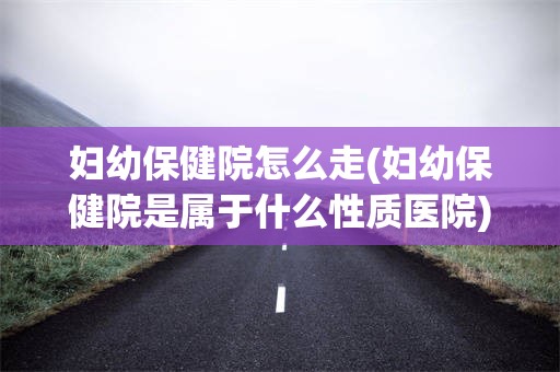 妇幼保健院怎么走(妇幼保健院是属于什么性质医院)