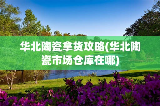 华北陶瓷拿货攻略(华北陶瓷市场仓库在哪)