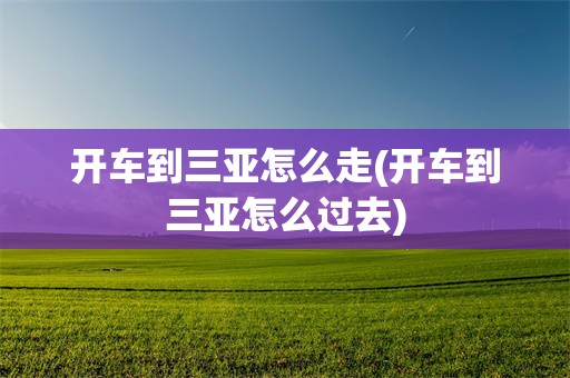 开车到三亚怎么走(开车到三亚怎么过去)