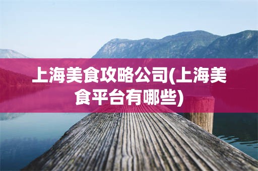 上海美食攻略公司(上海美食平台有哪些)