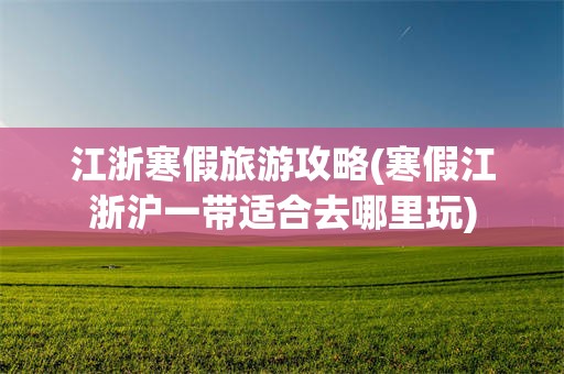 江浙寒假旅游攻略(寒假江浙沪一带适合去哪里玩)