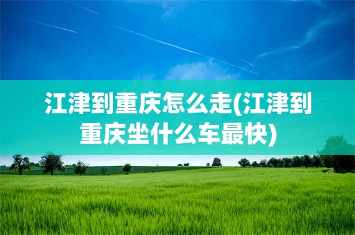 江津到重庆怎么走(江津到重庆坐什么车最快)