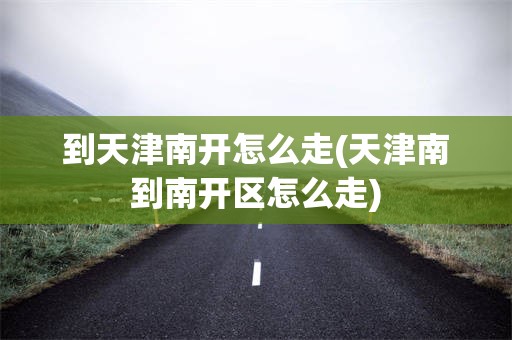 到天津南开怎么走(天津南到南开区怎么走)