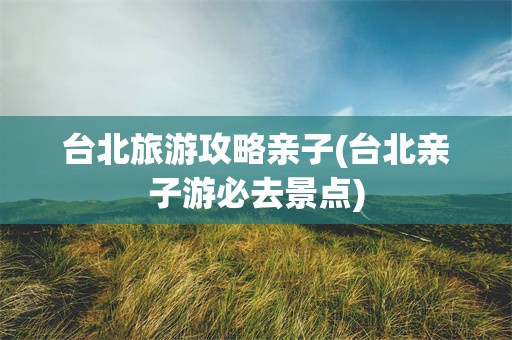 台北旅游攻略亲子(台北亲子游必去景点)