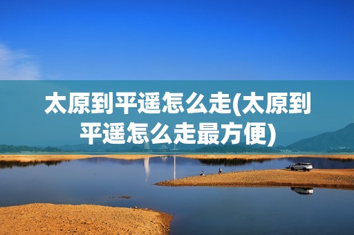 太原到平遥怎么走(太原到平遥怎么走最方便)