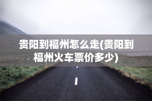 贵阳到福州怎么走(贵阳到福州火车票价多少)