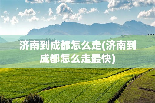 济南到成都怎么走(济南到成都怎么走最快)