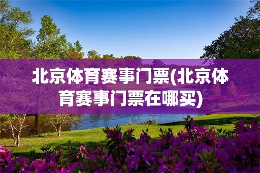 北京体育赛事门票(北京体育赛事门票在哪买)