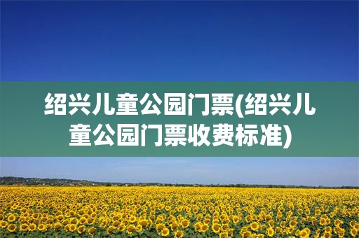 绍兴儿童公园门票(绍兴儿童公园门票收费标准)