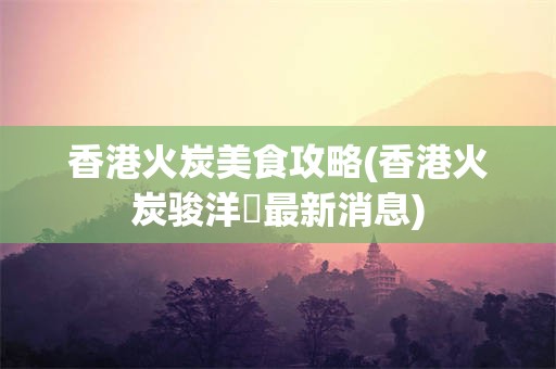 香港火炭美食攻略(香港火炭骏洋邨最新消息)