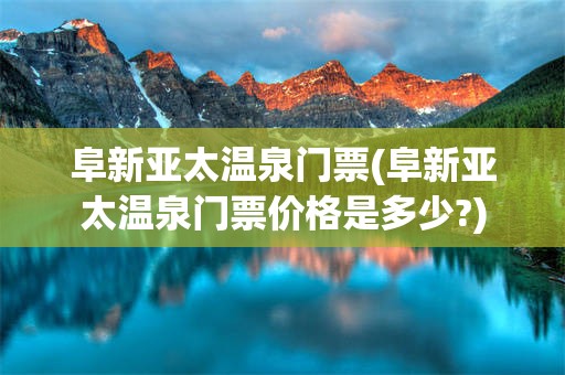 阜新亚太温泉门票(阜新亚太温泉门票价格是多少?)