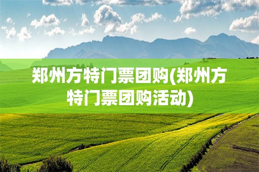 郑州方特门票团购(郑州方特门票团购活动)