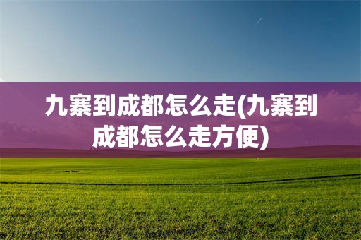 九寨到成都怎么走(九寨到成都怎么走方便)