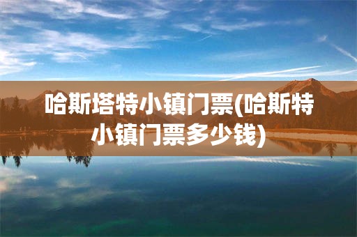 哈斯塔特小镇门票(哈斯特小镇门票多少钱)