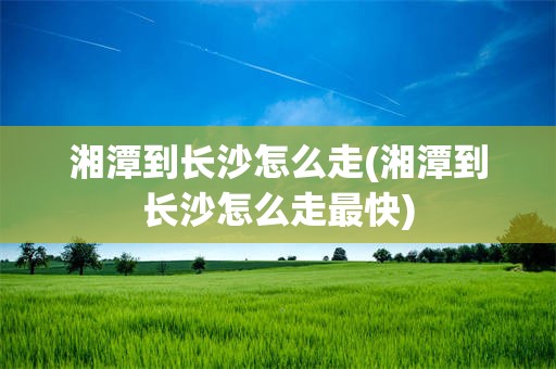 湘潭到长沙怎么走(湘潭到长沙怎么走最快)