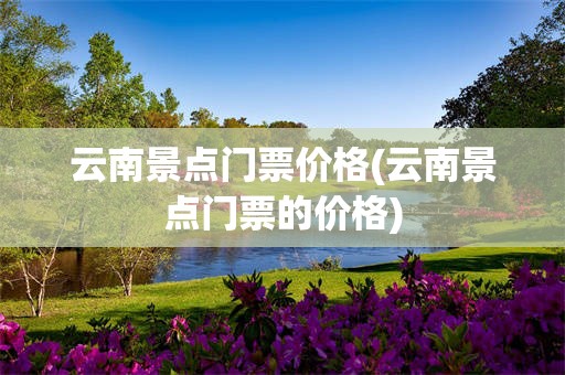 云南景点门票价格(云南景点门票的价格)