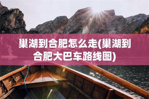 巢湖到合肥怎么走(巢湖到合肥大巴车路线图)