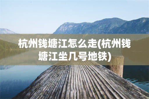 杭州钱塘江怎么走(杭州钱塘江坐几号地铁)