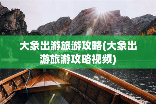 大象出游旅游攻略(大象出游旅游攻略视频)