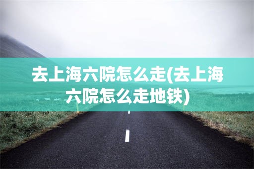 去上海六院怎么走(去上海六院怎么走地铁)