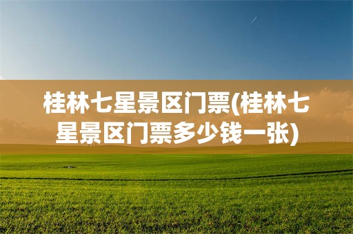 桂林七星景区门票(桂林七星景区门票多少钱一张)