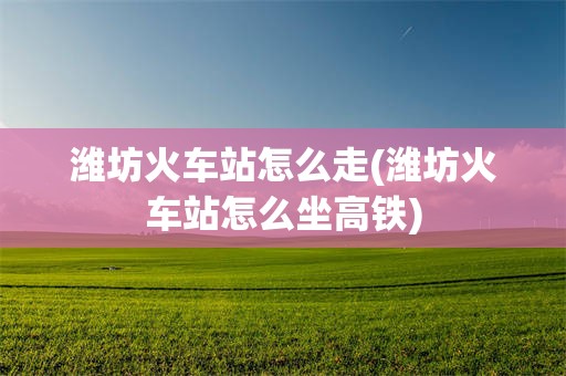 潍坊火车站怎么走(潍坊火车站怎么坐高铁)