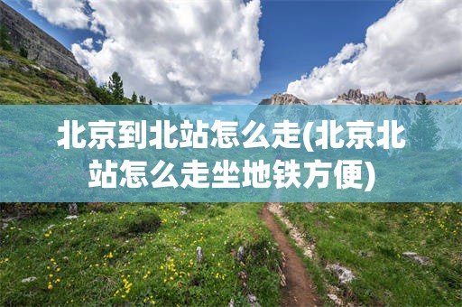 北京到北站怎么走(北京北站怎么走坐地铁方便)