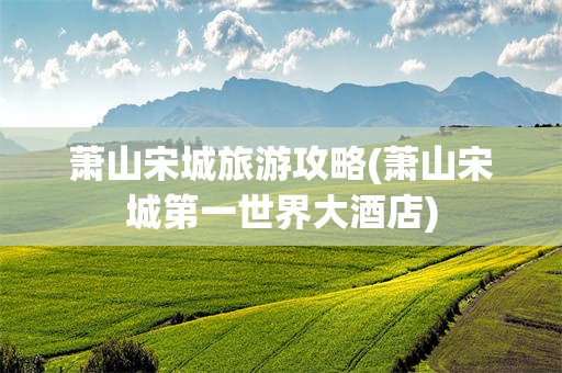 萧山宋城旅游攻略(萧山宋城第一世界大酒店)