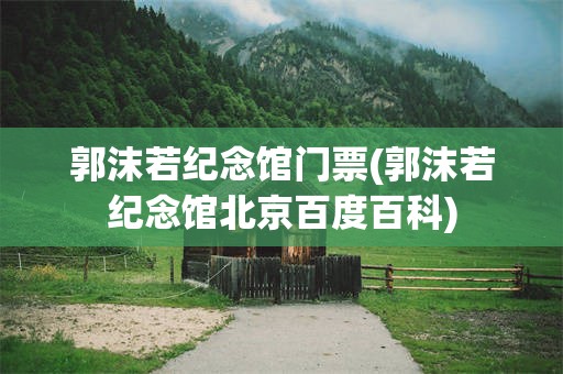 郭沫若纪念馆门票(郭沫若纪念馆北京百度百科)