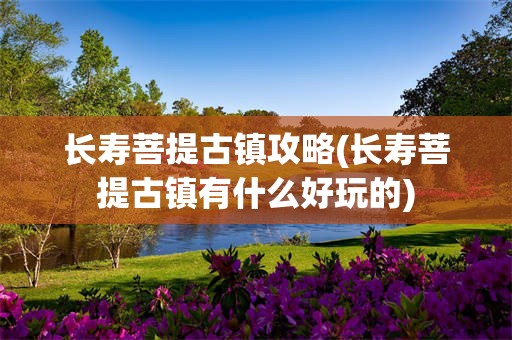长寿菩提古镇攻略(长寿菩提古镇有什么好玩的)