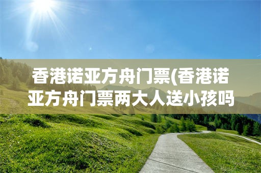 香港诺亚方舟门票(香港诺亚方舟门票两大人送小孩吗)