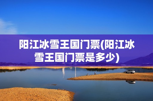 阳江冰雪王国门票(阳江冰雪王国门票是多少)