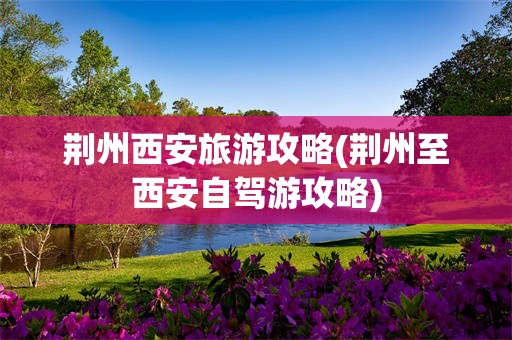 荆州西安旅游攻略(荆州至西安自驾游攻略)