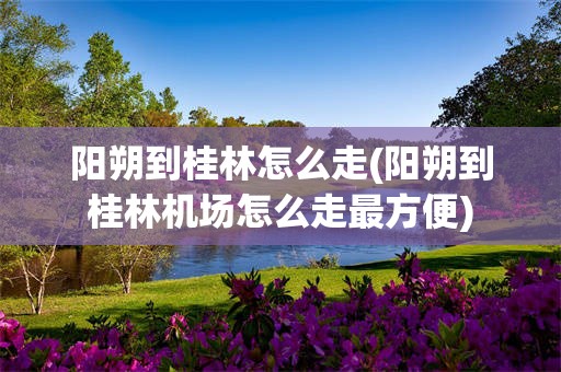 阳朔到桂林怎么走(阳朔到桂林机场怎么走最方便)