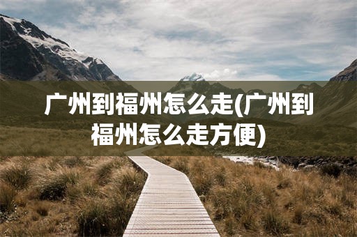 广州到福州怎么走(广州到福州怎么走方便)