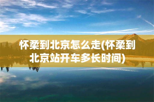 怀柔到北京怎么走(怀柔到北京站开车多长时间)