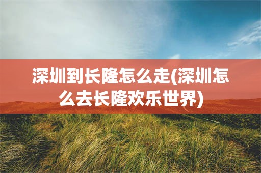 深圳到长隆怎么走(深圳怎么去长隆欢乐世界)