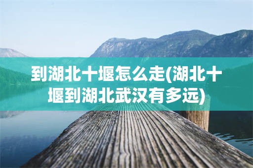 到湖北十堰怎么走(湖北十堰到湖北武汉有多远)