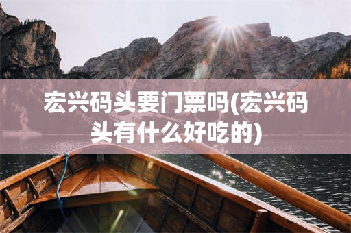 宏兴码头要门票吗(宏兴码头有什么好吃的)