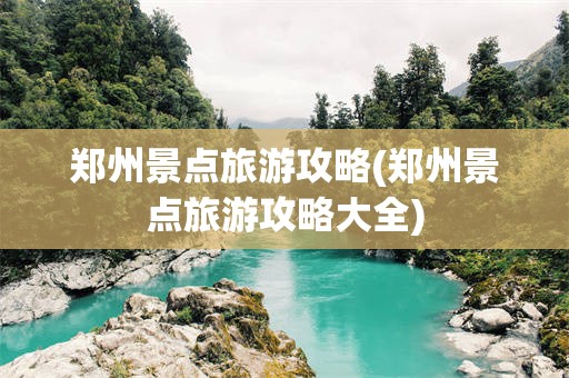 郑州景点旅游攻略(郑州景点旅游攻略大全)