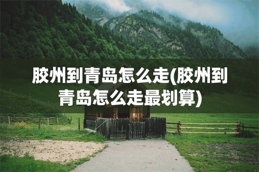 胶州到青岛怎么走(胶州到青岛怎么走最划算)