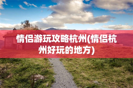 情侣游玩攻略杭州(情侣杭州好玩的地方)