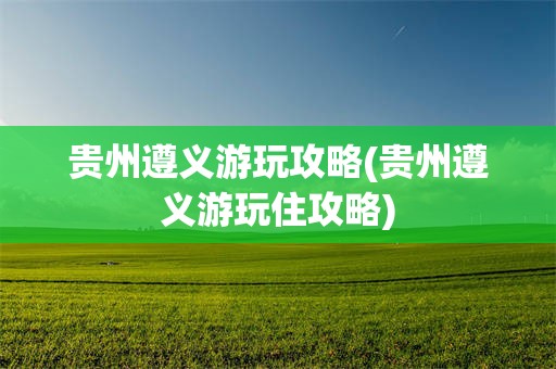 贵州遵义游玩攻略(贵州遵义游玩住攻略)